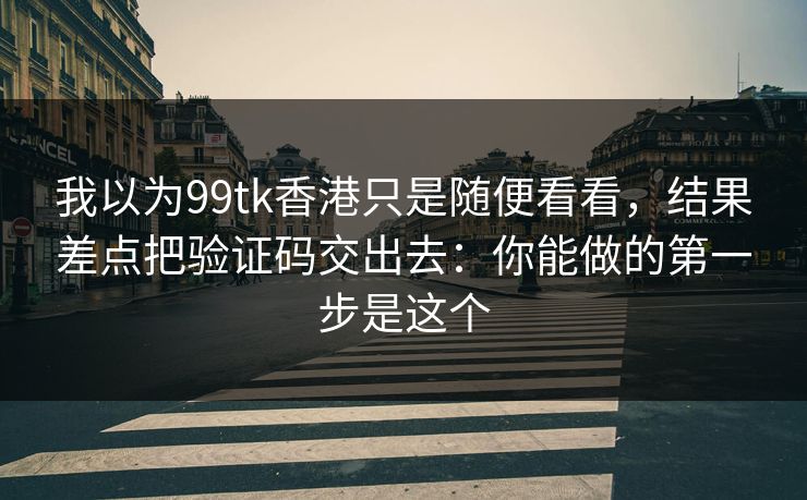 我以为99tk香港只是随便看看，结果差点把验证码交出去：你能做的第一步是这个