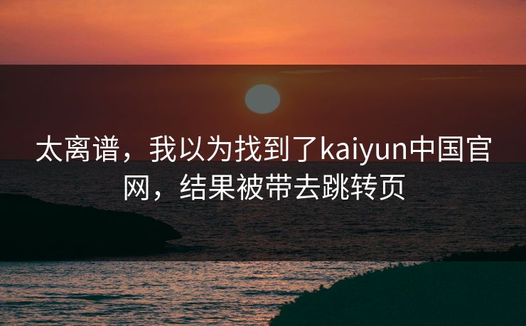太离谱，我以为找到了kaiyun中国官网，结果被带去跳转页