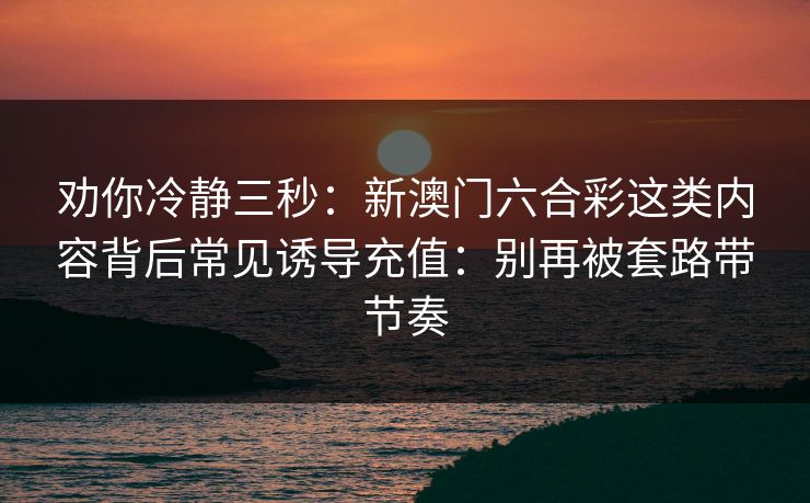 劝你冷静三秒:新澳门六合彩这类内容背后常见诱导充值:别再被套路带节奏 劝你冷静三秒:新澳门六合彩这类内容背后常见诱导充值:别再被套路带节奏