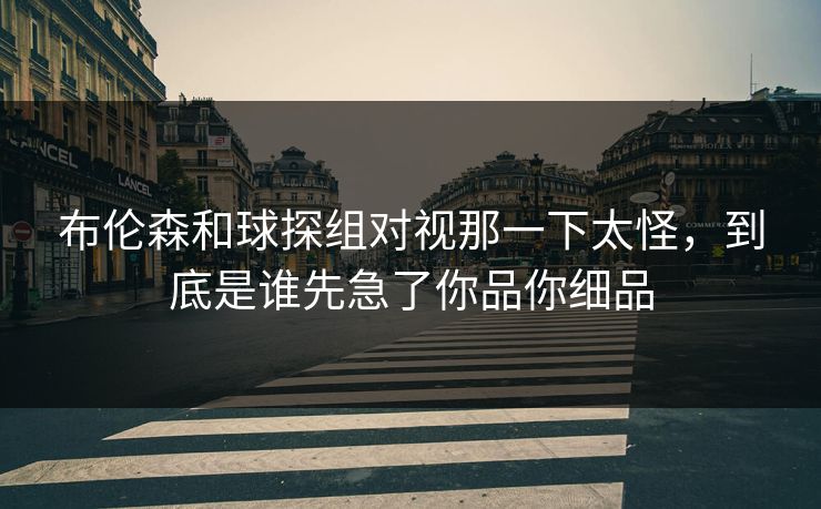 布伦森和球探组对视那一下太怪，到底是谁先急了你品你细品