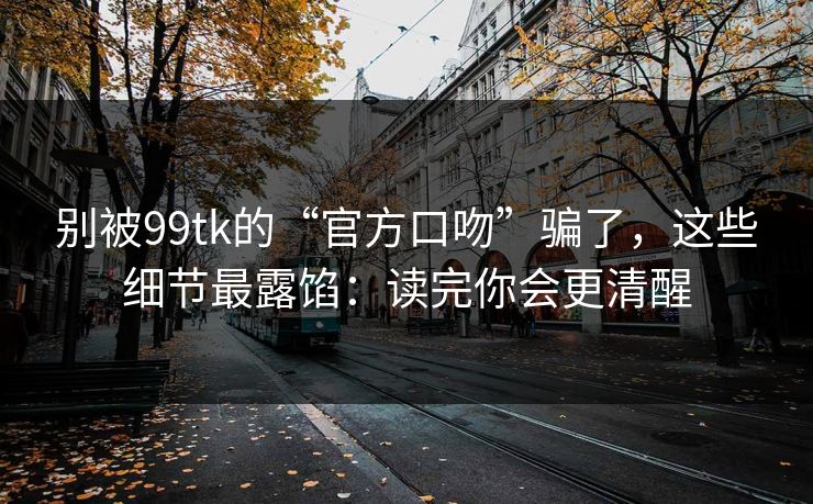 别被99tk的“官方口吻”骗了，这些细节最露馅：读完你会更清醒
