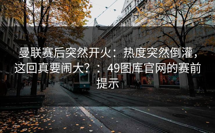 曼联赛后突然开火：热度突然倒灌，这回真要闹大？：49图库官网的赛前提示