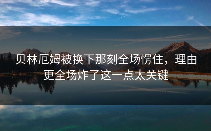 贝林厄姆被换下那刻全场愣住，理由更全场炸了这一点太关键