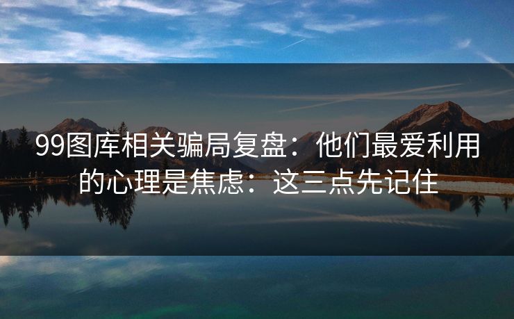 99图库相关骗局复盘：他们最爱利用的心理是焦虑：这三点先记住