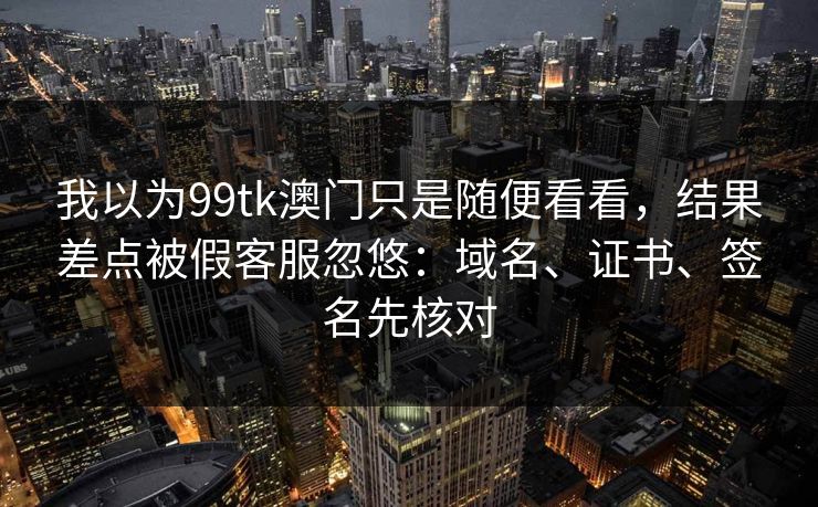 我以为99tk澳门只是随便看看，结果差点被假客服忽悠：域名、证书、签名先核对