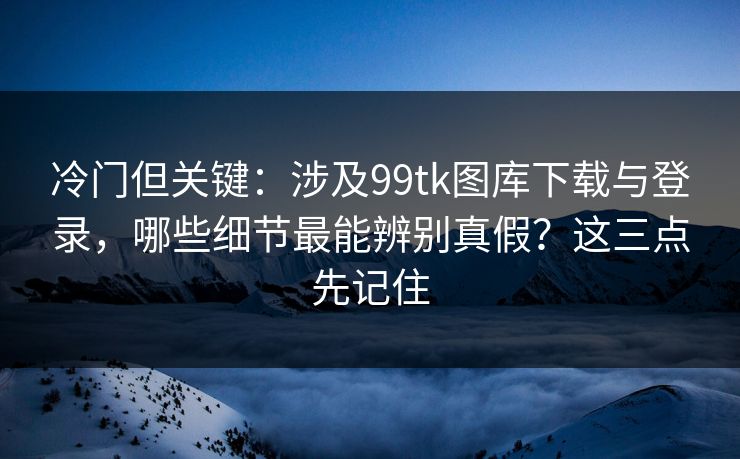 冷门但关键：涉及99tk图库下载与登录，哪些细节最能辨别真假？这三点先记住