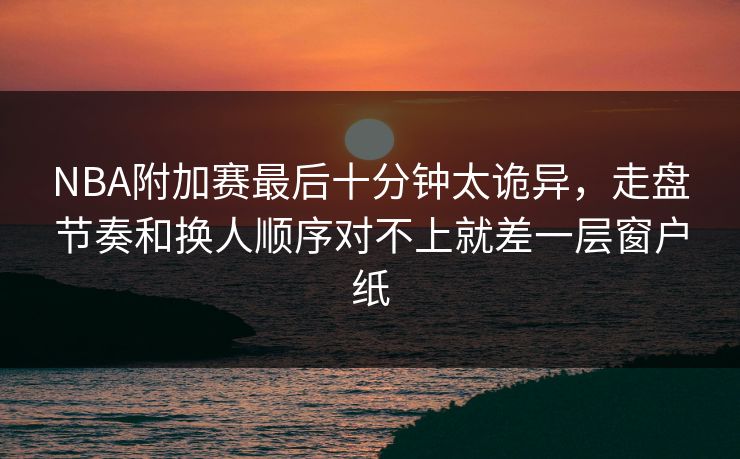 NBA附加赛最后十分钟太诡异，走盘节奏和换人顺序对不上就差一层窗户纸