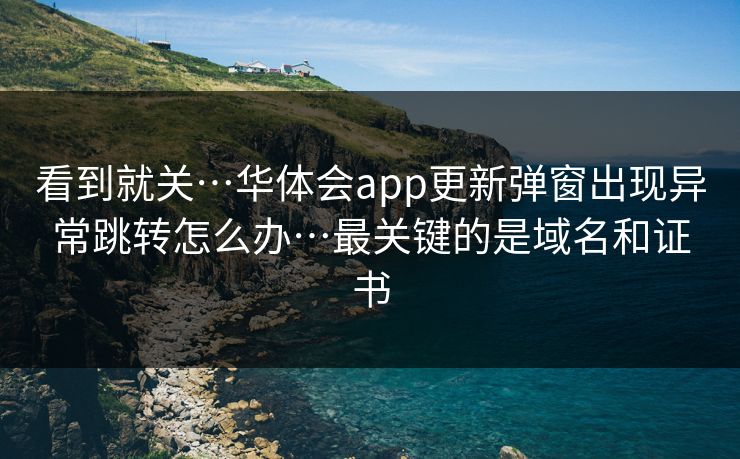 看到就关…华体会app更新弹窗出现异常跳转怎么办…最关键的是域名和证书
