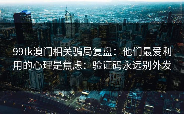 99tk澳门相关骗局复盘：他们最爱利用的心理是焦虑：验证码永远别外发