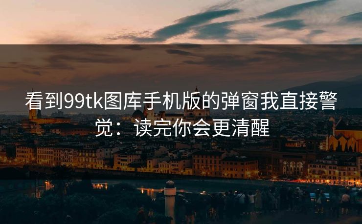看到99tk图库手机版的弹窗我直接警觉：读完你会更清醒