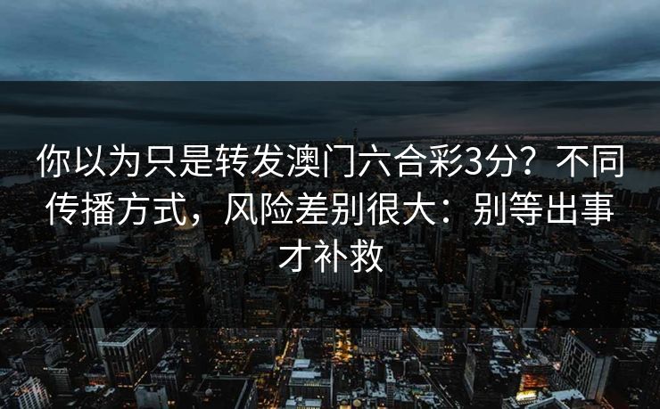 你以为只是转发澳门六合彩3分？不同传播方式，风险差别很大：别等出事才补救