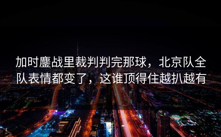 加时鏖战里裁判判完那球，北京队全队表情都变了，这谁顶得住越扒越有