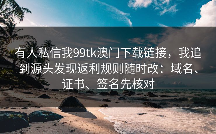 有人私信我99tk澳门下载链接,我追到源头发现返利规则随时改:域名、证书、签名先核对 有人私信我99tk澳门下载链接,我追到源头发现返利规则随时改:域名、证书、签名先核对