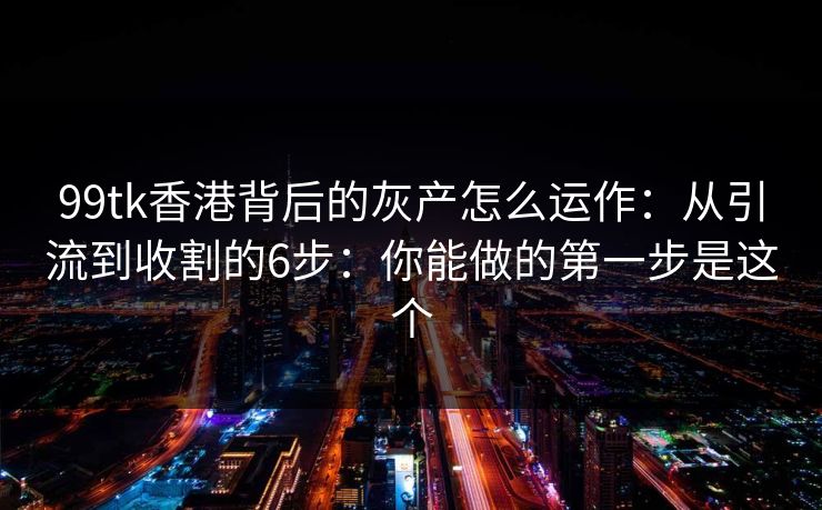 99tk香港背后的灰产怎么运作：从引流到收割的6步：你能做的第一步是这个