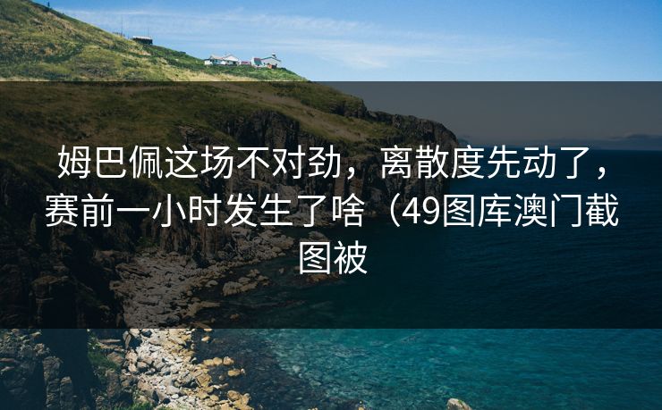 姆巴佩这场不对劲，离散度先动了，赛前一小时发生了啥（49图库澳门截图被