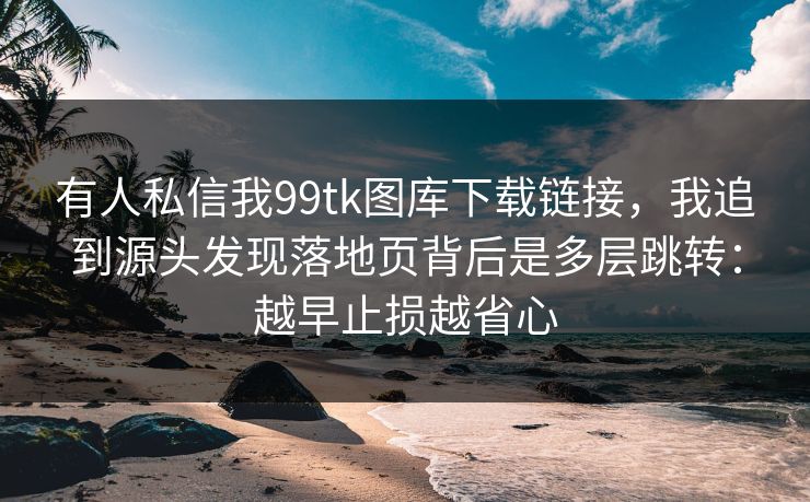 有人私信我99tk图库下载链接，我追到源头发现落地页背后是多层跳转：越早止损越省心