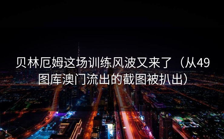 贝林厄姆这场训练风波又来了（从49图库澳门流出的截图被扒出）