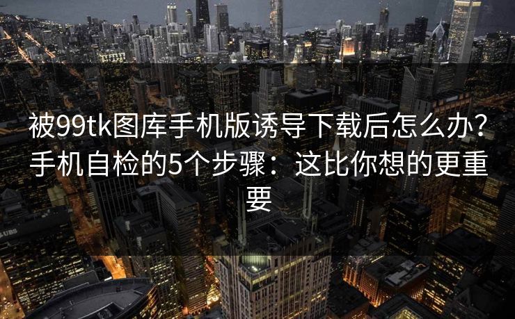 被99tk图库手机版诱导下载后怎么办？手机自检的5个步骤：这比你想的更重要